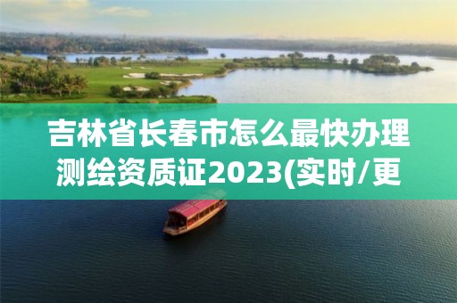 吉林省长春市怎么最快办理测绘资质证2023(实时/更新中)