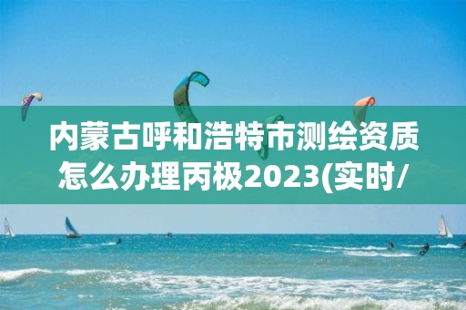 内蒙古呼和浩特市测绘资质怎么办理丙极2023(实时/更新中)