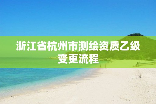 浙江省杭州市测绘资质乙级变更流程