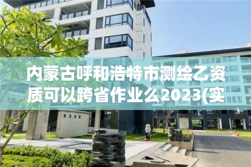 内蒙古呼和浩特市测绘乙资质可以跨省作业么2023(实时/更新中)