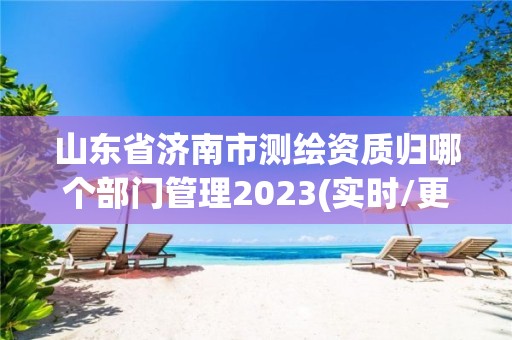 山东省济南市测绘资质归哪个部门管理2023(实时/更新中)