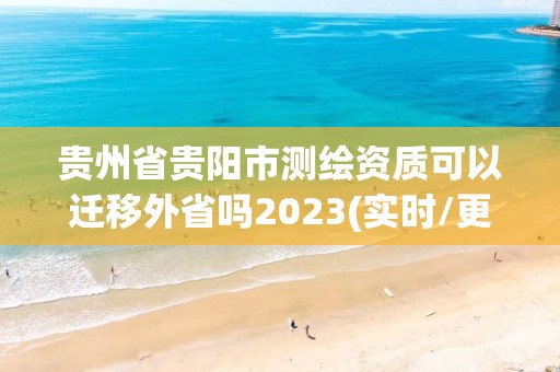 贵州省贵阳市测绘资质可以迁移外省吗2023(实时/更新中)