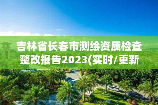 吉林省长春市测绘资质检查整改报告2023(实时/更新中)