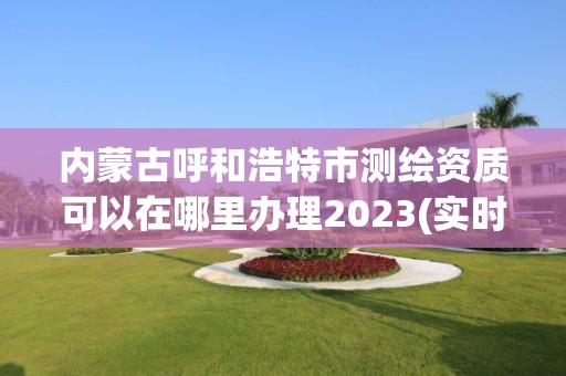 内蒙古呼和浩特市测绘资质可以在哪里办理2023(实时/更新中)