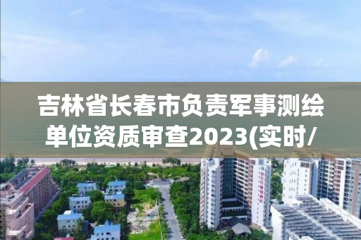 吉林省长春市负责军事测绘单位资质审查2023(实时/更新中)