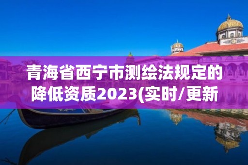 青海省西宁市测绘法规定的降低资质2023(实时/更新中)