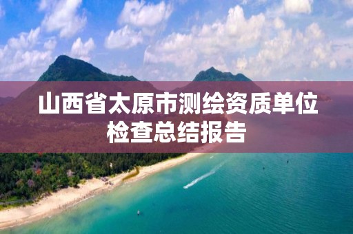 山西省太原市测绘资质单位检查总结报告