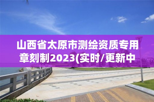 山西省太原市测绘资质专用章刻制2023(实时/更新中)