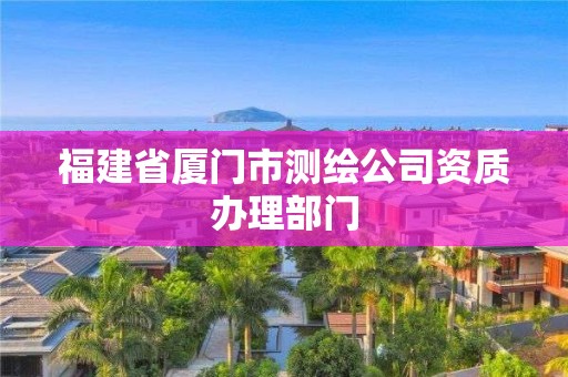 福建省厦门市测绘公司资质办理部门