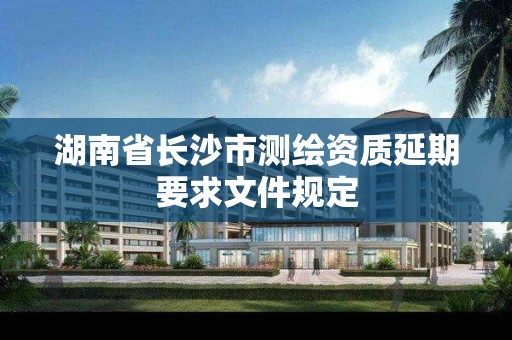 湖南省长沙市测绘资质延期要求文件规定