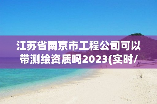 江苏省南京市工程公司可以带测绘资质吗2023(实时/更新中)