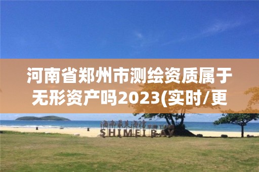 河南省郑州市测绘资质属于无形资产吗2023(实时/更新中)