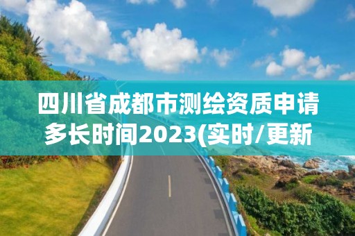 四川省成都市测绘资质申请多长时间2023(实时/更新中)