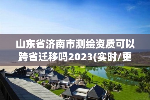 山东省济南市测绘资质可以跨省迁移吗2023(实时/更新中)