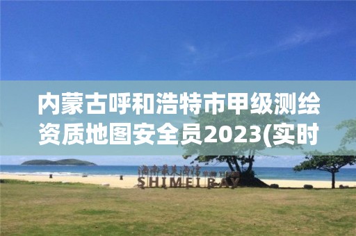 内蒙古呼和浩特市甲级测绘资质地图安全员2023(实时/更新中)