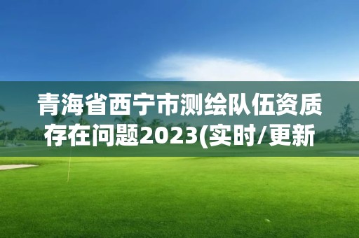 青海省西宁市测绘队伍资质存在问题2023(实时/更新中)