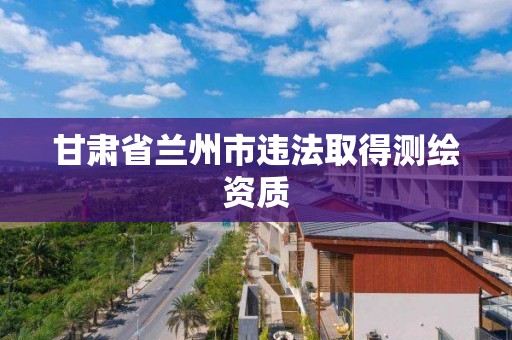 甘肃省兰州市违法取得测绘资质