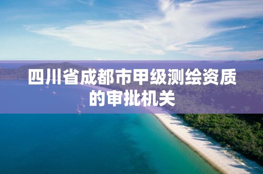 四川省成都市甲级测绘资质的审批机关