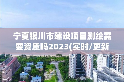 宁夏银川市建设项目测绘需要资质吗2023(实时/更新中)