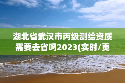 湖北省武汉市丙级测绘资质需要去省吗2023(实时/更新中)