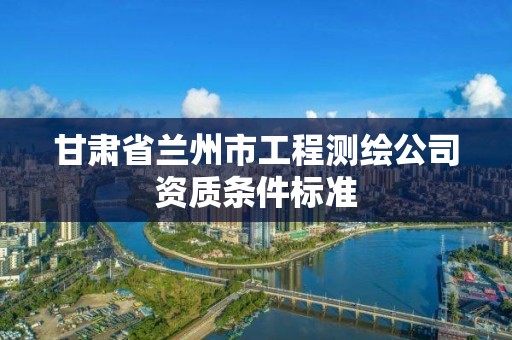 甘肃省兰州市工程测绘公司资质条件标准