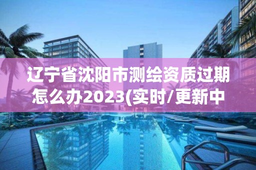 辽宁省沈阳市测绘资质过期怎么办2023(实时/更新中)