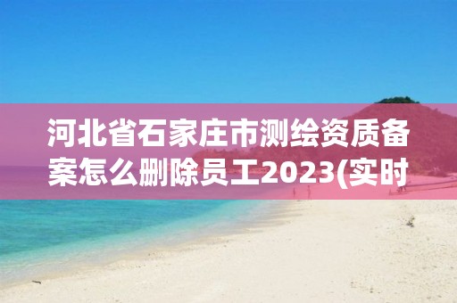 河北省石家庄市测绘资质备案怎么删除员工2023(实时/更新中)