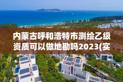 内蒙古呼和浩特市测绘乙级资质可以做地勘吗2023(实时/更新中)