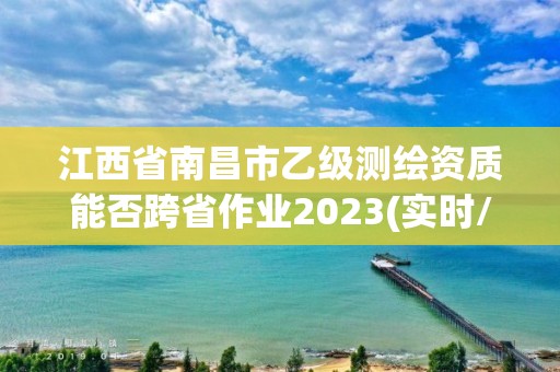 江西省南昌市乙级测绘资质能否跨省作业2023(实时/更新中)