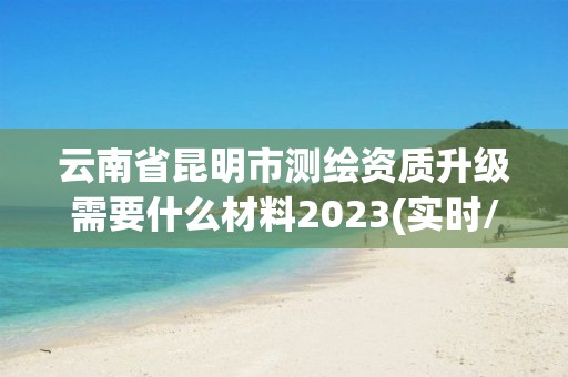 云南省昆明市测绘资质升级需要什么材料2023(实时/更新中)