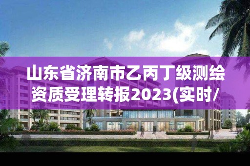 山东省济南市乙丙丁级测绘资质受理转报2023(实时/更新中)