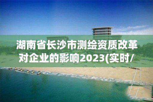 湖南省长沙市测绘资质改革对企业的影响2023(实时/更新中)