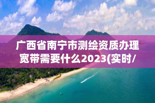 广西省南宁市测绘资质办理宽带需要什么2023(实时/更新中)