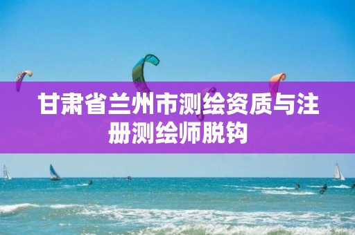 甘肃省兰州市测绘资质与注册测绘师脱钩