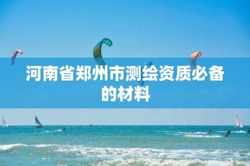 河南省郑州市测绘资质必备的材料