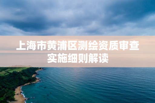 上海市黄浦区测绘资质审查实施细则解读