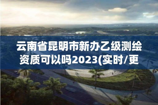 云南省昆明市新办乙级测绘资质可以吗2023(实时/更新中)