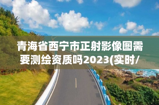 青海省西宁市正射影像图需要测绘资质吗2023(实时/更新中)