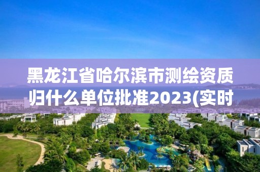 黑龙江省哈尔滨市测绘资质归什么单位批准2023(实时/更新中)