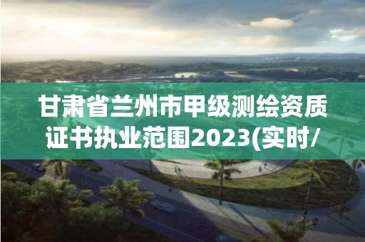 甘肃省兰州市甲级测绘资质证书执业范围2023(实时/更新中)