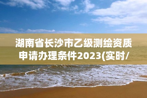 湖南省长沙市乙级测绘资质申请办理条件2023(实时/更新中)