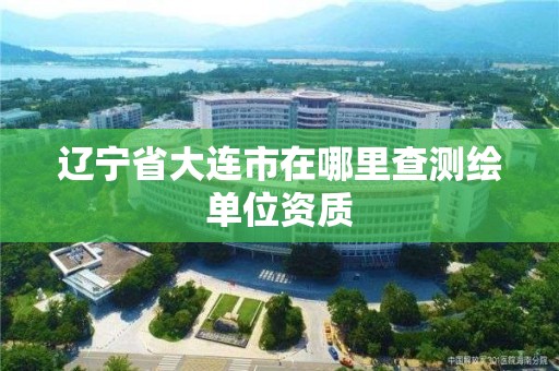 辽宁省大连市在哪里查测绘单位资质