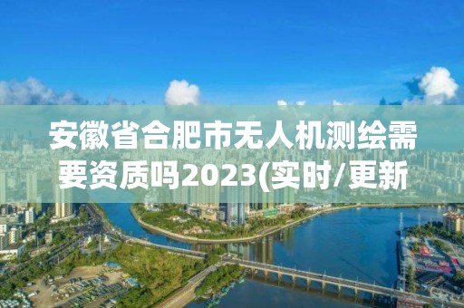 安徽省合肥市无人机测绘需要资质吗2023(实时/更新中)