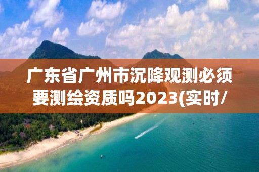 广东省广州市沉降观测必须要测绘资质吗2023(实时/更新中)