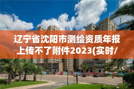 辽宁省沈阳市测绘资质年报上传不了附件2023(实时/更新中)