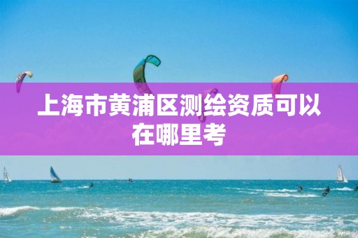 上海市黄浦区测绘资质可以在哪里考