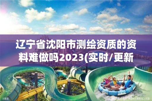 辽宁省沈阳市测绘资质的资料难做吗2023(实时/更新中)