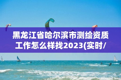 黑龙江省哈尔滨市测绘资质工作怎么样找2023(实时/更新中)