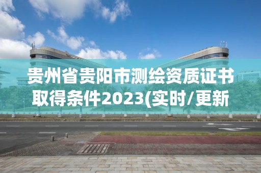 贵州省贵阳市测绘资质证书取得条件2023(实时/更新中)