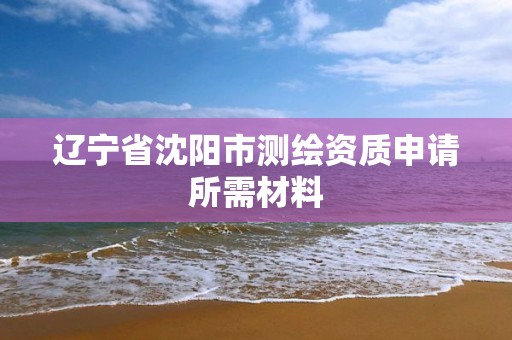 辽宁省沈阳市测绘资质申请所需材料